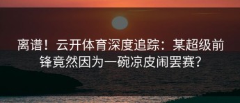 离谱！云开体育深度追踪：某超级前锋竟然因为一碗凉皮闹罢赛？