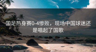 国足热身赛0-4惨败，现场中国球迷还是唱起了国歌