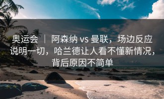 奥运会 ｜ 阿森纳 vs 曼联，场边反应说明一切，哈兰德让人看不懂新情况，背后原因不简单