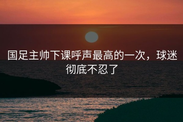 国足主帅下课呼声最高的一次，球迷彻底不忍了