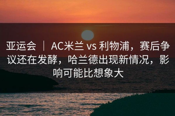 亚运会 ｜ AC米兰 vs 利物浦，赛后争议还在发酵，哈兰德出现新情况，影响可能比想象大