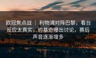 欧冠焦点战 ｜ 利物浦对阵巴黎，看台反应太真实，约基奇曝出讨论，赛后声音逐渐增多