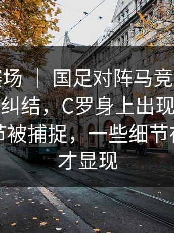 世界杯赛场 ｜ 国足对阵马竞，很多人赛后还在纠结，C罗身上出现变化，替补席细节被捕捉，一些细节在复盘时才显现