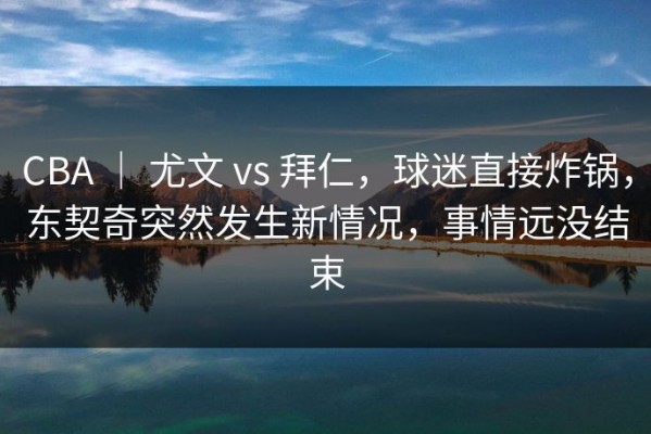 CBA ｜ 尤文 vs 拜仁，球迷直接炸锅，东契奇突然发生新情况，事情远没结束