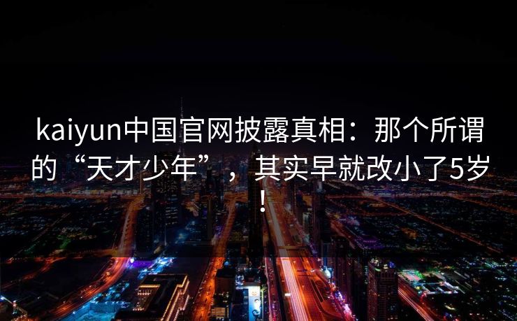 kaiyun中国官网披露真相:那个所谓的“天才少年”,其实早就改小了5岁! kaiyun中国官网披露真相:那个所谓的“天才少年”,其实早就改小了5岁!