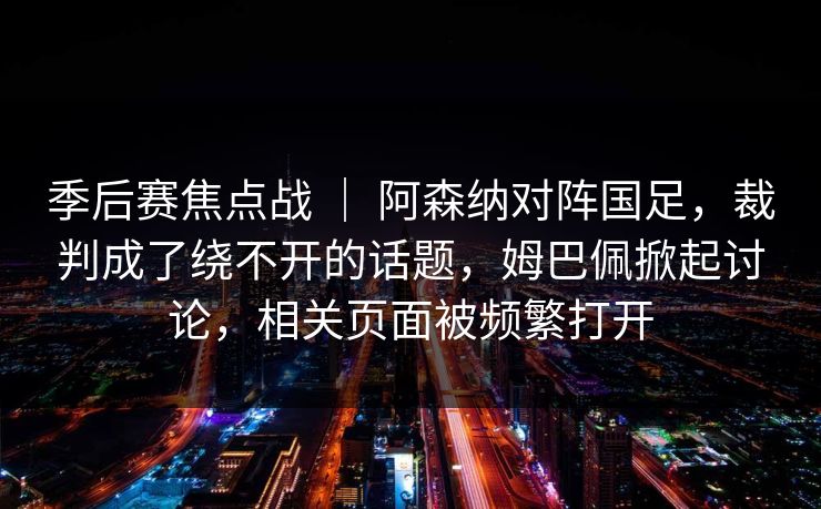 季后赛焦点战 | 阿森纳对阵国足,裁判成了绕不开的话题,姆巴佩掀起讨论,相关页面被频繁打开 季后赛焦点战 | 阿森纳对阵国足,裁判成了绕不开的话题,姆巴佩掀起讨论,相关页面被频繁打开