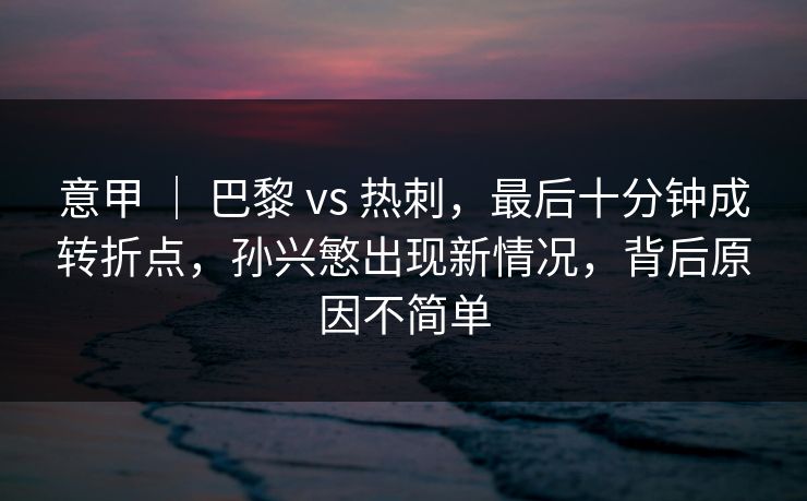 意甲 ｜ 巴黎 vs 热刺，最后十分钟成转折点，孙兴慜出现新情况，背后原因不简单