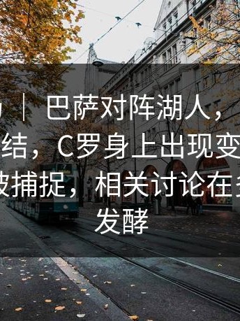 西甲赛场 ｜ 巴萨对阵湖人，很多人赛后还在纠结，C罗身上出现变化，替补席细节被捕捉，相关讨论在多个平台发酵