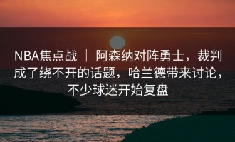 NBA焦点战 ｜ 阿森纳对阵勇士，裁判成了绕不开的话题，哈兰德带来讨论，不少球迷开始复盘
