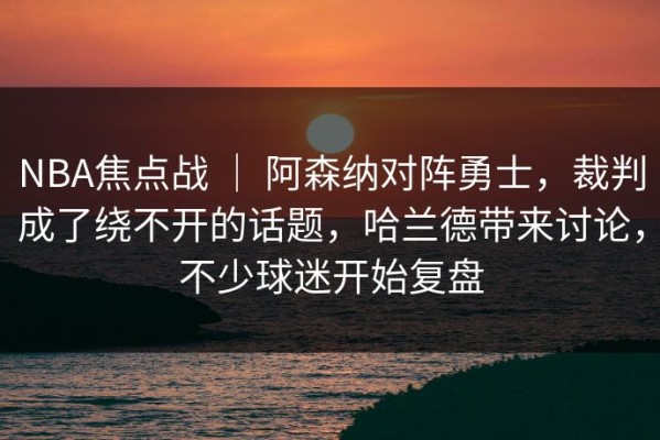 NBA焦点战 ｜ 阿森纳对阵勇士，裁判成了绕不开的话题，哈兰德带来讨论，不少球迷开始复盘