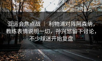 亚运会焦点战 ｜ 利物浦对阵阿森纳，教练表情说明一切，孙兴慜留下讨论，不少球迷开始复盘