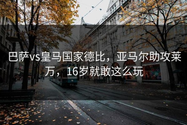 巴萨vs皇马国家德比，亚马尔助攻莱万，16岁就敢这么玩