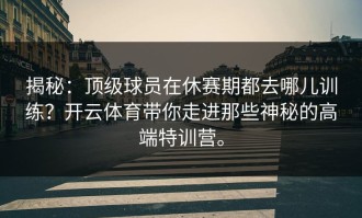 揭秘：顶级球员在休赛期都去哪儿训练？开云体育带你走进那些神秘的高端特训营。