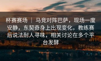 杯赛赛场 ｜ 马竞对阵巴萨，现场一度安静，东契奇身上出现变化，教练赛后说法耐人寻味，相关讨论在多个平台发酵