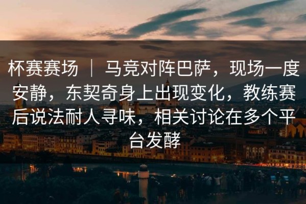 杯赛赛场 ｜ 马竞对阵巴萨，现场一度安静，东契奇身上出现变化，教练赛后说法耐人寻味，相关讨论在多个平台发酵