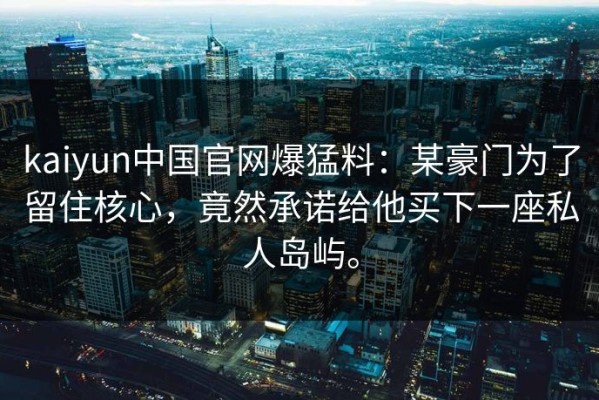 kaiyun中国官网爆猛料：某豪门为了留住核心，竟然承诺给他买下一座私人岛屿。