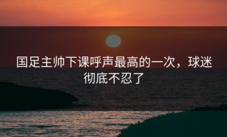 国足主帅下课呼声最高的一次，球迷彻底不忍了
