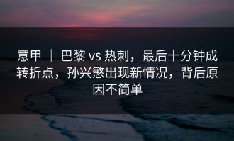 意甲 ｜ 巴黎 vs 热刺，最后十分钟成转折点，孙兴慜出现新情况，背后原因不简单