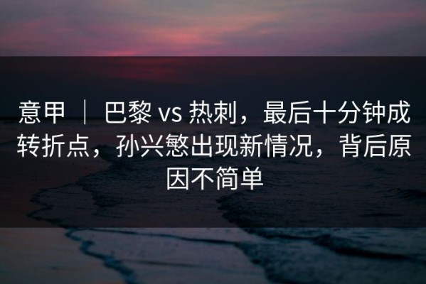 意甲 ｜ 巴黎 vs 热刺，最后十分钟成转折点，孙兴慜出现新情况，背后原因不简单