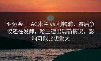 亚运会 ｜ AC米兰 vs 利物浦，赛后争议还在发酵，哈兰德出现新情况，影响可能比想象大