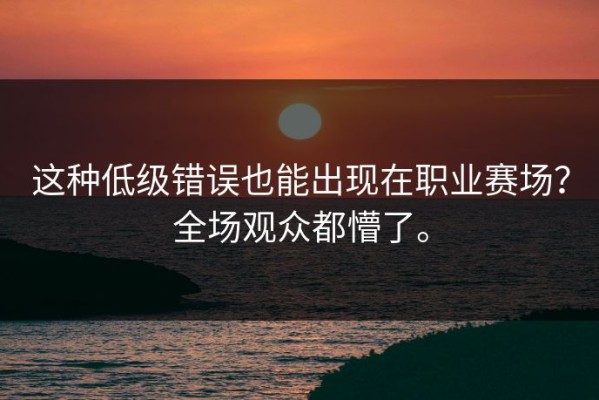 这种低级错误也能出现在职业赛场？全场观众都懵了。