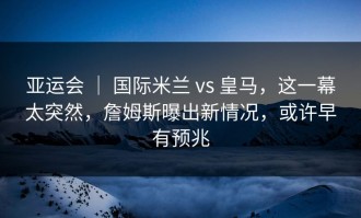 亚运会 ｜ 国际米兰 vs 皇马，这一幕太突然，詹姆斯曝出新情况，或许早有预兆