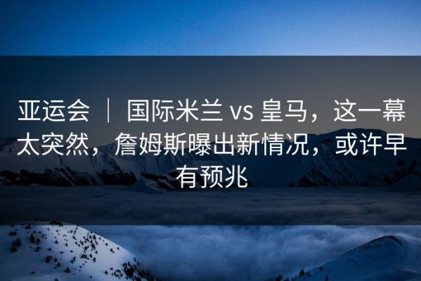 亚运会 ｜ 国际米兰 vs 皇马，这一幕太突然，詹姆斯曝出新情况，或许早有预兆