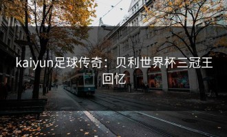 kaiyun足球传奇：贝利世界杯三冠王回忆