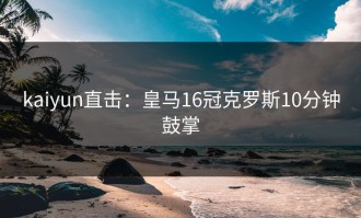 kaiyun直击：皇马16冠克罗斯10分钟鼓掌