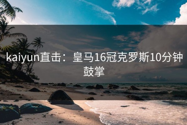 kaiyun直击：皇马16冠克罗斯10分钟鼓掌