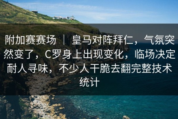 附加赛赛场 ｜ 皇马对阵拜仁，气氛突然变了，C罗身上出现变化，临场决定耐人寻味，不少人干脆去翻完整技术统计