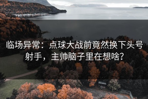 临场异常：点球大战前竟然换下头号射手，主帅脑子里在想啥？