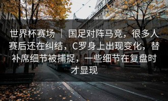 世界杯赛场 ｜ 国足对阵马竞，很多人赛后还在纠结，C罗身上出现变化，替补席细节被捕捉，一些细节在复盘时才显现