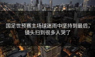 国足世预赛主场球迷雨中坚持到最后，镜头扫到很多人哭了