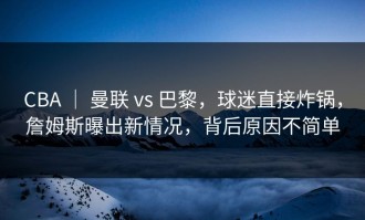 CBA ｜ 曼联 vs 巴黎，球迷直接炸锅，詹姆斯曝出新情况，背后原因不简单