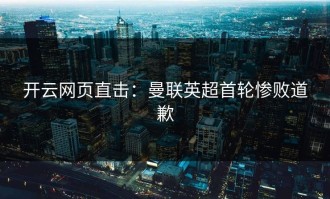 开云网页直击：曼联英超首轮惨败道歉
