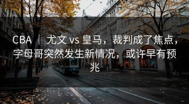 CBA ｜ 尤文 vs 皇马，裁判成了焦点，字母哥突然发生新情况，或许早有预兆