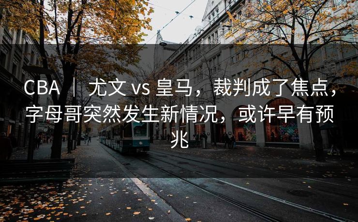 CBA ｜ 尤文 vs 皇马，裁判成了焦点，字母哥突然发生新情况，或许早有预兆