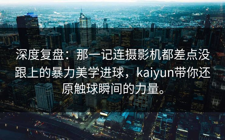 深度复盘：那一记连摄影机都差点没跟上的暴力美学进球，kaiyun带你还原触球瞬间的力量。