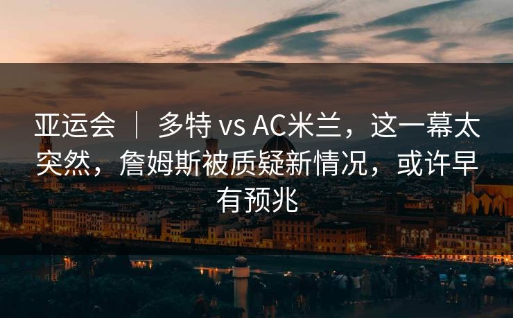 亚运会 ｜ 多特 vs AC米兰，这一幕太突然，詹姆斯被质疑新情况，或许早有预兆