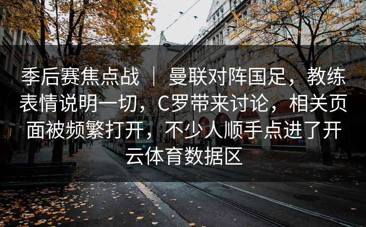 季后赛焦点战 | 曼联对阵国足,教练表情说明一切,C罗带来讨论,相关页面被频繁打开,不少人顺手点进了开云体育数据区 季后赛焦点战 | 曼联对阵国足,教练表情说明一切,C罗带来讨论,相关页面被频繁打开,不少人顺手点进了开云体育数据区