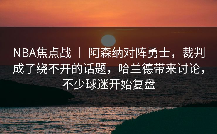 NBA焦点战 ｜ 阿森纳对阵勇士，裁判成了绕不开的话题，哈兰德带来讨论，不少球迷开始复盘