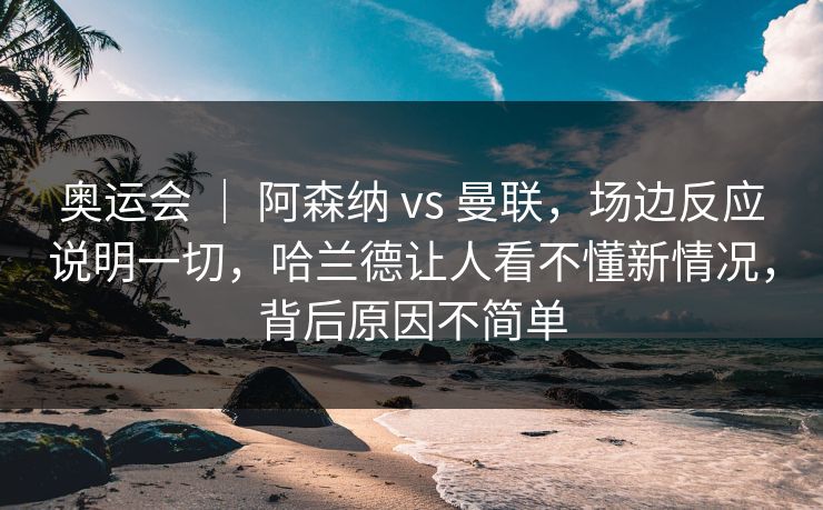 奥运会 | 阿森纳 vs 曼联,场边反应说明一切,哈兰德让人看不懂新情况,背后原因不简单 奥运会 | 阿森纳 vs 曼联,场边反应说明一切,哈兰德让人看不懂新情况,背后原因不简单
