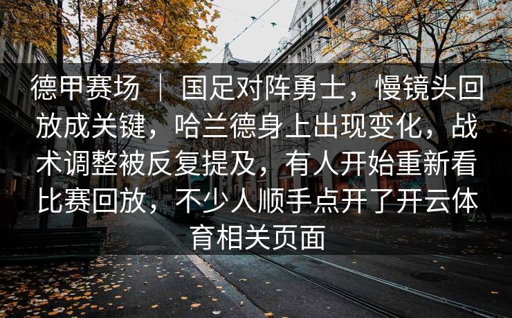 德甲赛场 | 国足对阵勇士,慢镜头回放成关键,哈兰德身上出现变化,战术调整被反复提及,有人开始重新看比赛回放,不少人顺手点开了开云体育相关页面 德甲赛场 | 国足对阵勇士,慢镜头回放成关键,哈兰德身上出现变化,战术调整被反复提及,有人开始重新看比赛回放,不少人顺手点开了开云体育相关页面