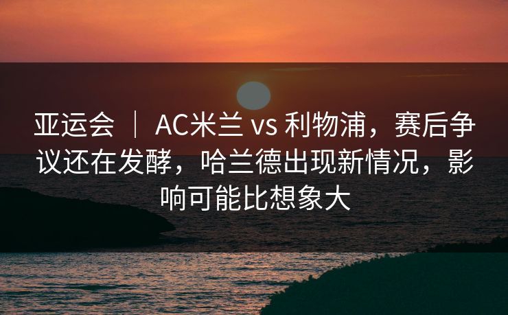 亚运会 ｜ AC米兰 vs 利物浦，赛后争议还在发酵，哈兰德出现新情况，影响可能比想象大