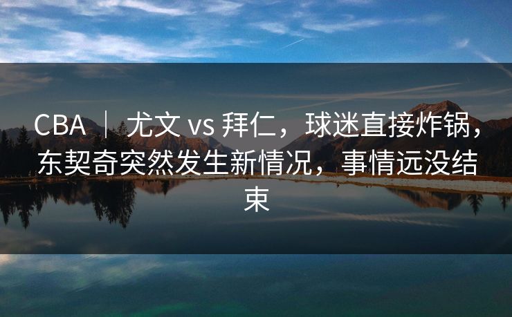 CBA ｜ 尤文 vs 拜仁，球迷直接炸锅，东契奇突然发生新情况，事情远没结束