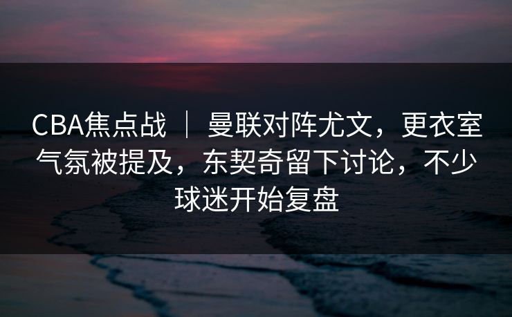 CBA焦点战 ｜ 曼联对阵尤文，更衣室气氛被提及，东契奇留下讨论，不少球迷开始复盘