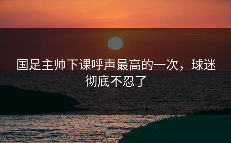 国足主帅下课呼声最高的一次，球迷彻底不忍了