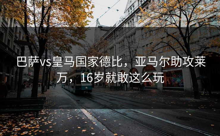 巴萨vs皇马国家德比，亚马尔助攻莱万，16岁就敢这么玩