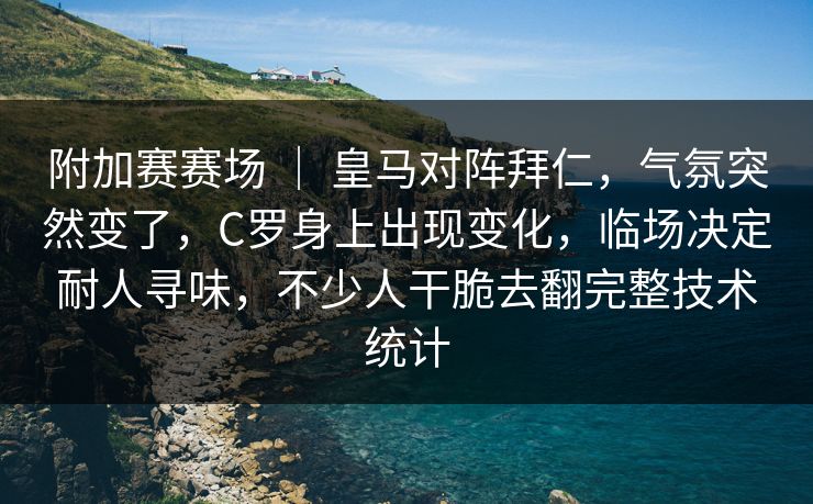 附加赛赛场 ｜ 皇马对阵拜仁，气氛突然变了，C罗身上出现变化，临场决定耐人寻味，不少人干脆去翻完整技术统计